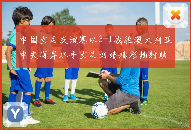中国女足友谊赛以3-1战胜澳大利亚中央海岸水手女足刘靖精彩抽射助球队取胜