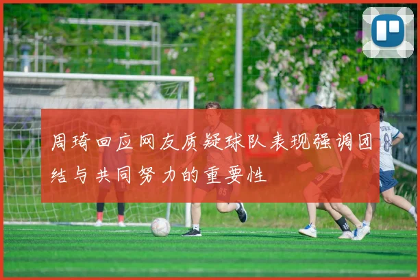 周琦回应网友质疑球队表现强调团结与共同努力的重要性