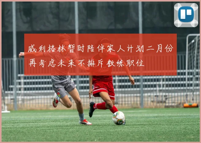 威利格林暂时陪伴家人计划二月份再考虑未来不排斥教练职位