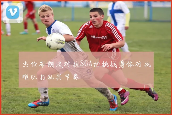 杰伦布朗谈对抗SGA的挑战身体对抗难以打乱其节奏