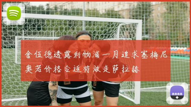 舍伍德透露利物浦一月追求塞梅尼奥若价格合适将放走萨拉赫
