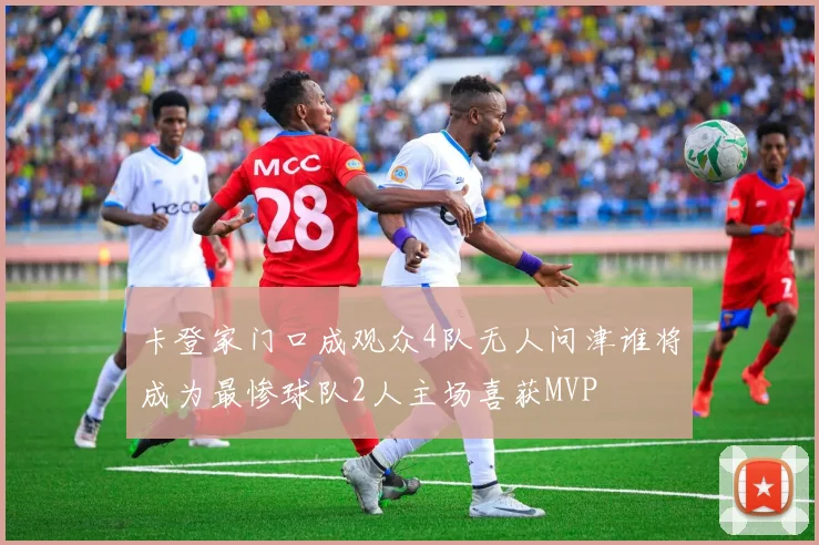卡登家门口成观众4队无人问津谁将成为最惨球队2人主场喜获MVP
