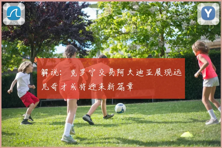 解说：克罗宁交易阿夫迪亚展现远见奇才或将迎来新篇章