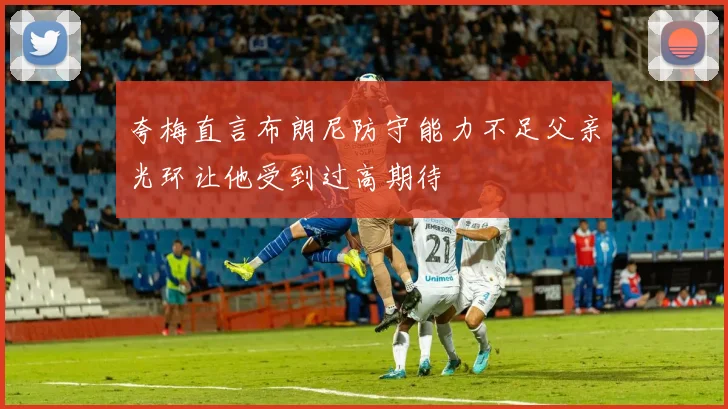 夸梅直言布朗尼防守能力不足父亲光环让他受到过高期待