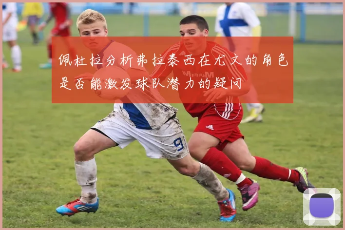 佩杜拉分析弗拉泰西在尤文的角色是否能激发球队潜力的疑问