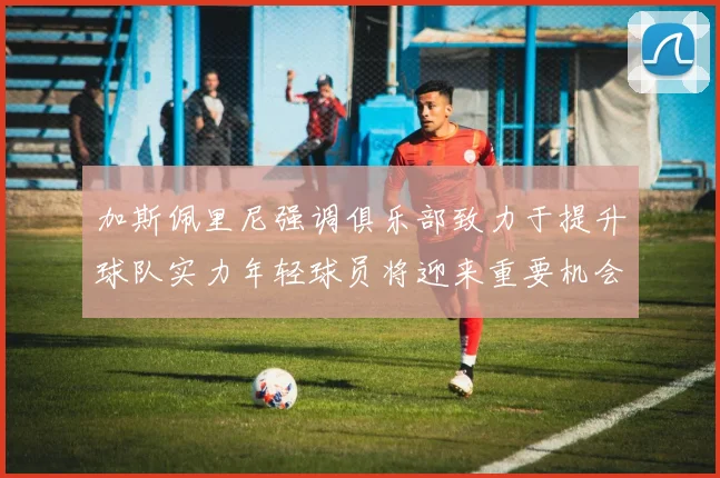 加斯佩里尼强调俱乐部致力于提升球队实力年轻球员将迎来重要机会