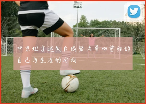 申京坦言迷失自我努力寻回曾经的自己与生活的方向