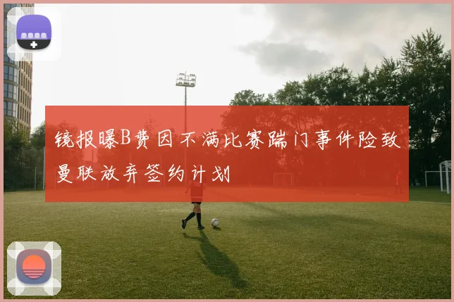 镜报曝B费因不满比赛踹门事件险致曼联放弃签约计划