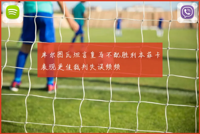 库尔图瓦坦言皇马不配胜利本菲卡表现更佳裁判失误频频