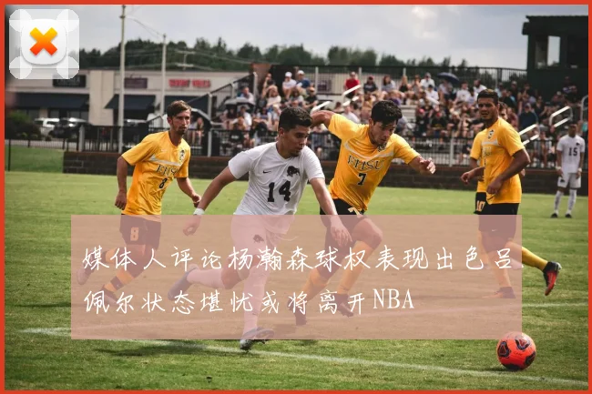 媒体人评论杨瀚森球权表现出色吕佩尔状态堪忧或将离开NBA