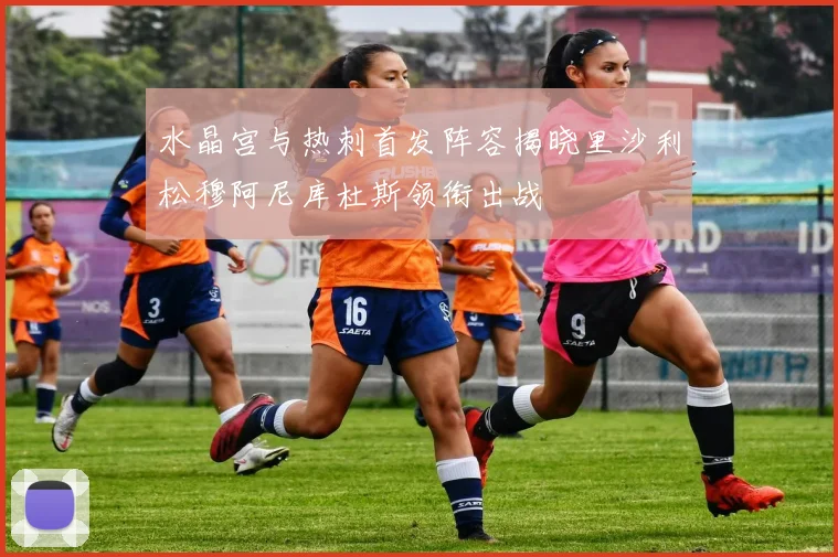 水晶宫与热刺首发阵容揭晓里沙利松穆阿尼库杜斯领衔出战