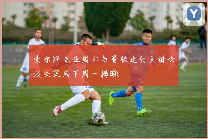 索尔斯克亚周六与曼联进行关键会谈决策或下周一揭晓