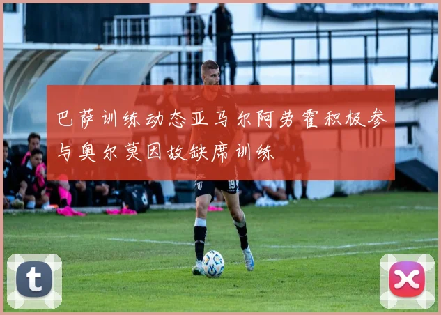 巴萨训练动态亚马尔阿劳霍积极参与奥尔莫因故缺席训练