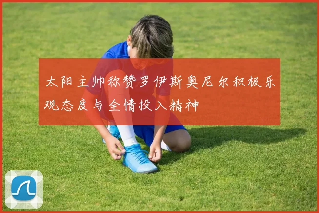 太阳主帅称赞罗伊斯奥尼尔积极乐观态度与全情投入精神