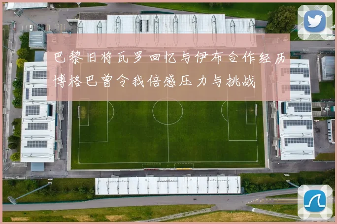 巴黎旧将瓦罗回忆与伊布合作经历博格巴曾令我倍感压力与挑战
