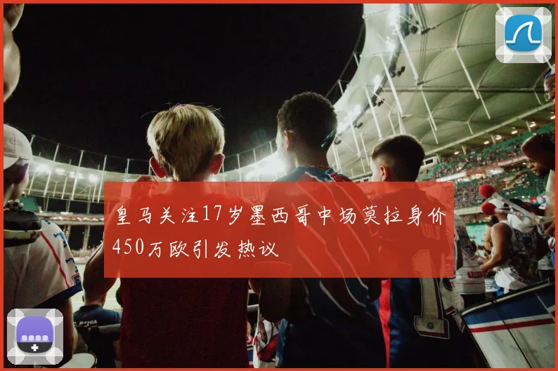 皇马关注17岁墨西哥中场莫拉身价450万欧引发热议