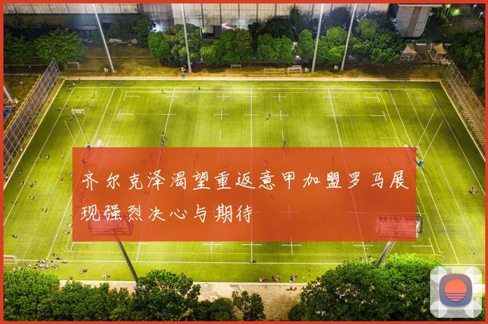 齐尔克泽渴望重返意甲加盟罗马展现强烈决心与期待