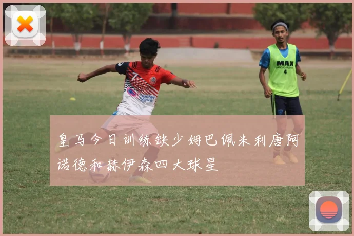 皇马今日训练缺少姆巴佩米利唐阿诺德和赫伊森四大球星