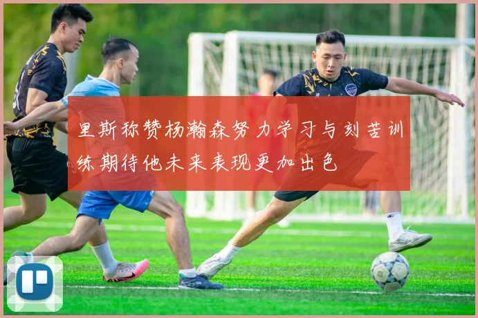 里斯称赞杨瀚森努力学习与刻苦训练期待他未来表现更加出色
