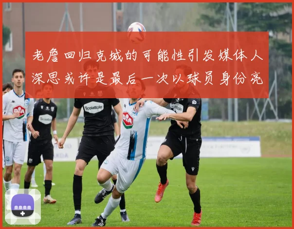 老詹回归克城的可能性引发媒体人深思或许是最后一次以球员身份亮相
