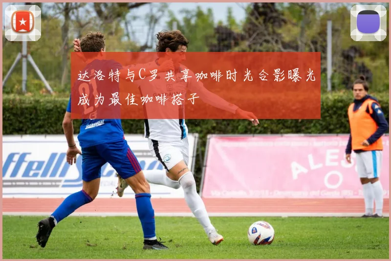 达洛特与C罗共享咖啡时光合影曝光成为最佳咖啡搭子