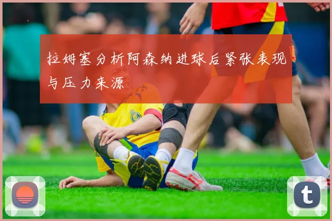 拉姆塞分析阿森纳进球后紧张表现与压力来源