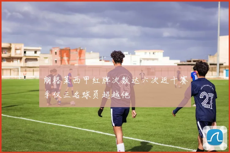 朗格莱西甲红牌次数达六次近十赛季仅三名球员超越他