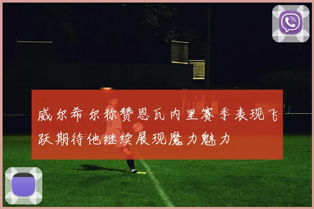 威尔希尔称赞恩瓦内里赛季表现飞跃期待他继续展现魔力魅力