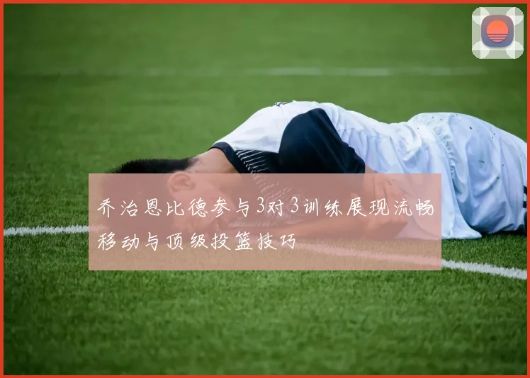 乔治恩比德参与3对3训练展现流畅移动与顶级投篮技巧