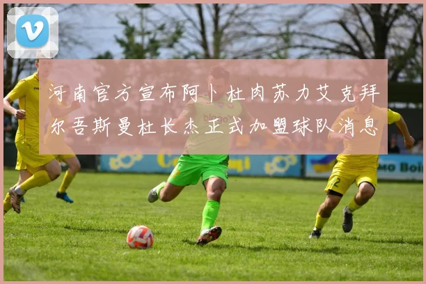 河南官方宣布阿卜杜肉苏力艾克拜尔吾斯曼杜长杰正式加盟球队消息
