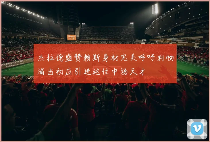 杰拉德盛赞赖斯身材完美呼吁利物浦当初应引进这位中场天才