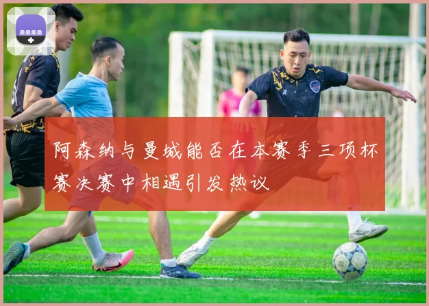 阿森纳与曼城能否在本赛季三项杯赛决赛中相遇引发热议